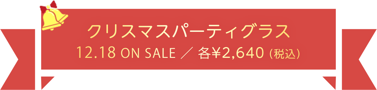 クリスマスパーティグラス　12.18 ON SALE ／ 各¥2,640（税込）