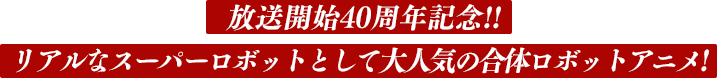 放送開始40周年記念!!リアルなスーパーロボットとして大人気の合体ロボットアニメ!