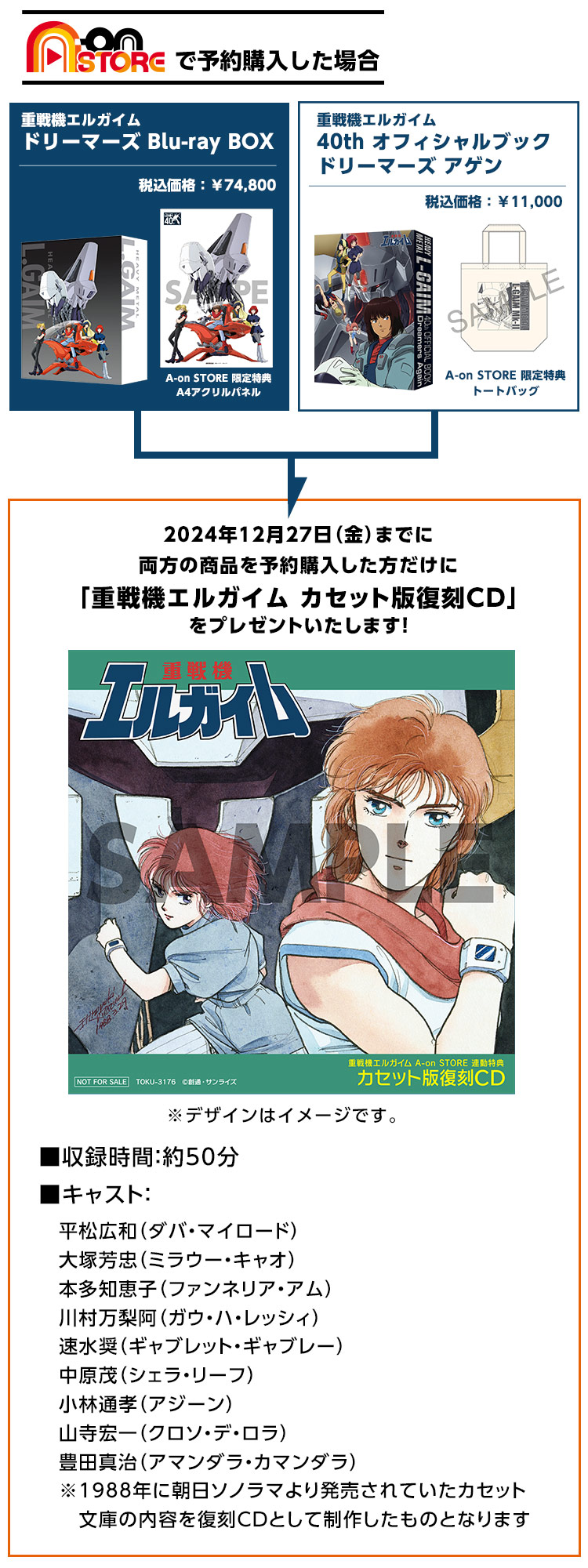 
                          【A-on STOREで予約購入した場合】
                          2024年12月27日(金)までに両方の商品を予約購入した方だけに
                          「重戦機エルガイム カセット版復刻CD」をプレゼントいたします!
                          ◾️収録時間:50分
                          ◾️キャスト:
                          平松広和(ダバ・マイロード)／大塚芳忠(ミラウー・キャオ)／本多知恵子(ファンネリア・アム)／
                          川村万梨阿(ガウ・ハ・レッシィ)／速水奨(ギャブレット・ギャブレー)／中原茂(シェラ・リーフ)／小林通孝(アジーン)／
                          山寺宏一(クロソ・デ・ロラ)／豊田真治(アマンダラ・カマンダラ)
                          ※1988年に朝日ソノラマより発売されていたカセット文書の内容を復刻CDとして制作したものとなります。
                          商品としての販売予定はございません。
                          