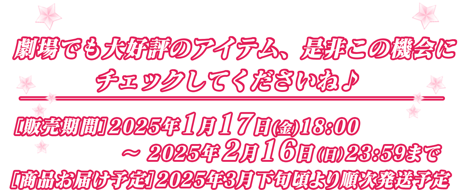 劇場でも大好評のアイテム、是非この機会にチェックしてくださいね♪［販売期間］2025年1月17日(金)18:00～2025年2月16日（月）23:59まで ［商品お届け予定］2025年3月下旬頃より順次発送予定