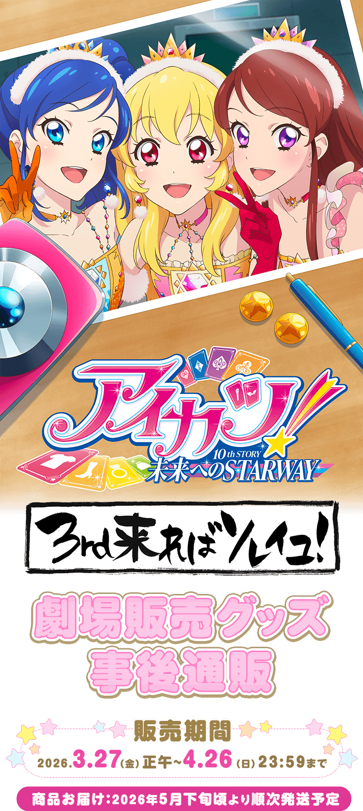 
            『アイカツ！10th STORY ～未来へのSTARWAY～』 3rd来ればソレイユ！」グッズ事後通販
            『アイカツ！10th STORY ～未来へのSTARWAY～』 3rd来ればソレイユ！」 グッズ事後通販
            販売期間：2026/3/27（金）正午～2026/4/26（日）23:59まで
            商品お届け予定：2026年5月下旬頃より順次発送予定
            
