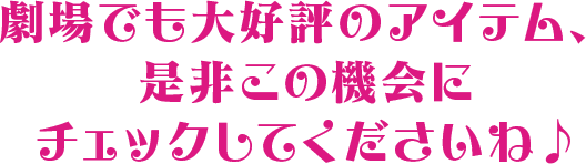劇場でも大好評のアイテム、是非この機会にチェックしてくださいね♪