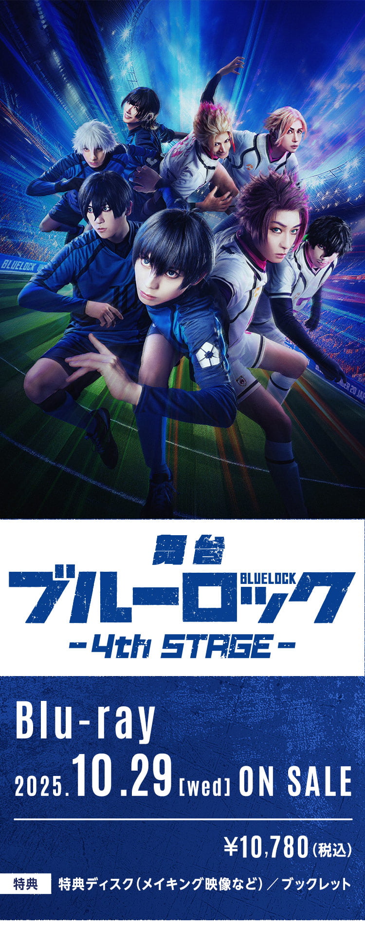 
          舞台「ブルーロック」-4th STAGE-
          Blu-ray 2025.10.29[wed] ON SALE
          ¥10,780（税込）
          【特典】特典ディスク（メイキング映像など）／ブックレット
        