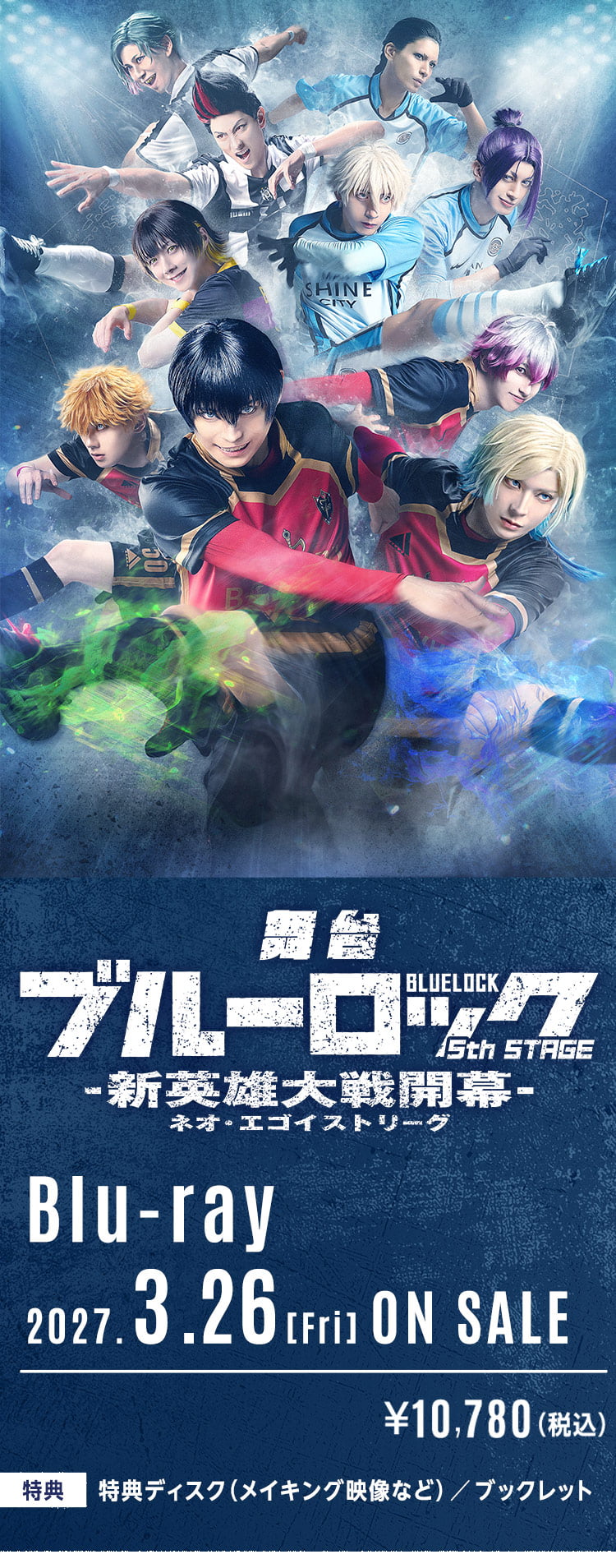
          舞台「ブルーロック」-5th STAGE-
          Blu-ray 2027.3.26(FRI)ON SALE
          ¥10,780（税込）
          【特典】特典ディスク（メイキング映像など）／ブックレット
        