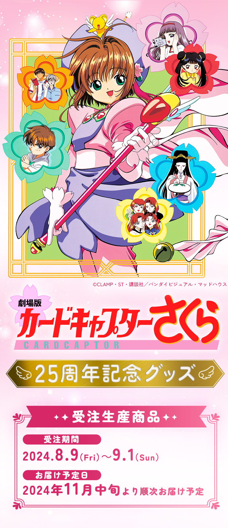 
            劇場版カードキャプターさくら 25周年記念グッズ
            受注生産商品
            受注期間:2024.8.9(Fri)〜9.1(Sun)
            お届け予定日:2024年11月中旬より順次お届け予定
            