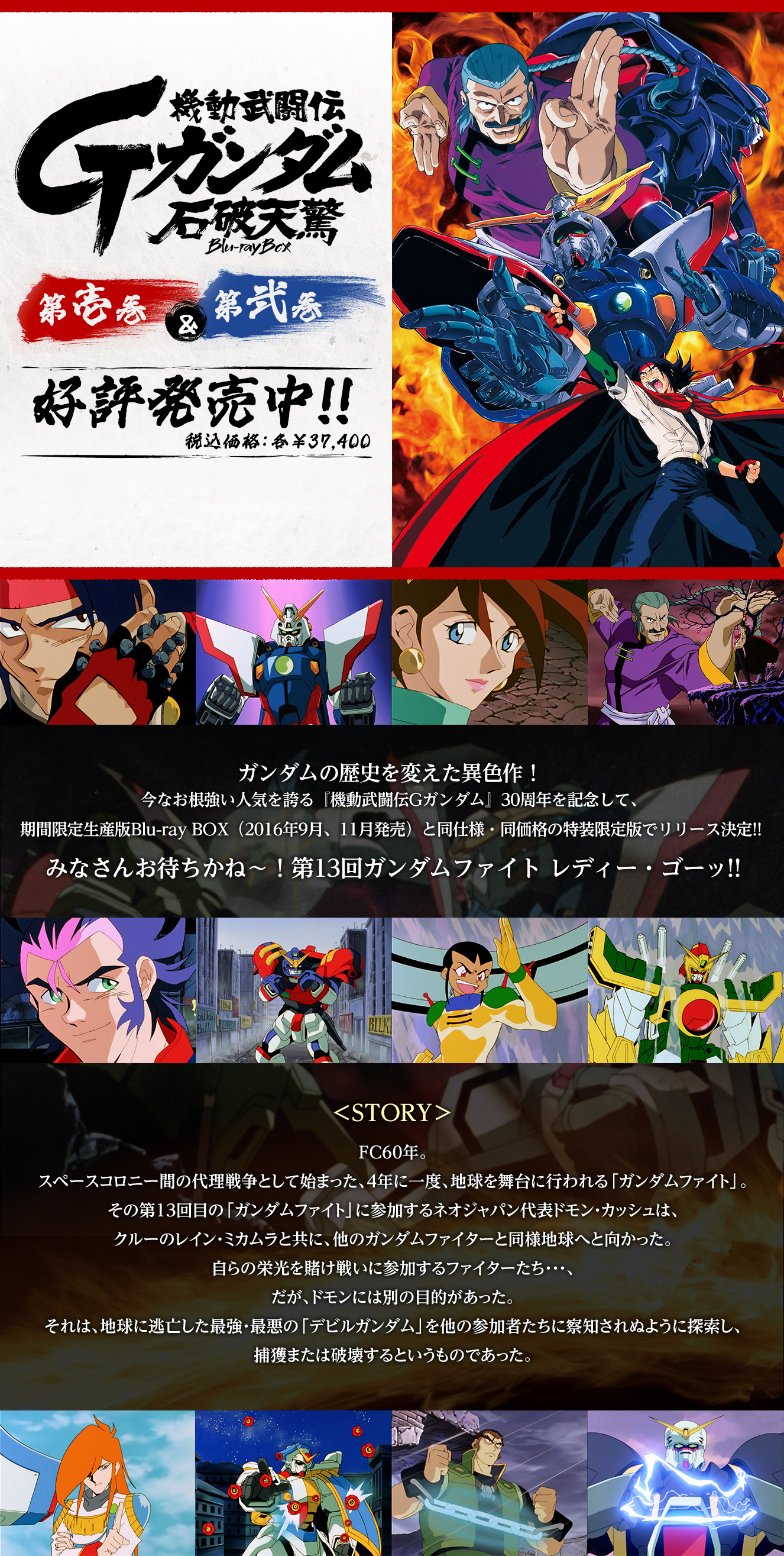 
          機動武闘伝Gガンダム 石破天驚 Blu-ray BOX 第壱巻&第弐巻 好評発売中!!税込価格:各¥37,400
          ガンダムの歴史を変えた異色作！
          今なお根強い人気を誇る『機動武闘伝Gガンダム』30周年を記念して、
          期間限定生産版Blu-ray BOX（2016年9月、11月発売）と同仕様・同価格の特装限定版でリリース決定!!
          みなさんお待ちかね～！第13回ガンダムファイト レディー・ゴーッ!!

          ＜STORY＞
          FC60年。
          スペースコロニー間の代理戦争として始まった、4年に一度、地球を舞台に行われる「ガンダムファイト」。
          その第13回目の「ガンダムファイト」に参加するネオジャパン代表ドモン・カッシュは、
          クルーのレイン・ミカムラと共に、他のガンダムファイターと同様地球へと向かった。
          自らの栄光を賭け戦いに参加するファイターたち・・・、
          だが、ドモンには別の目的があった。
          それは、地球に逃亡した最強・最悪の「デビルガンダム」を他国に察知されぬように探索し、
          捕獲または破壊するというものであった。
          