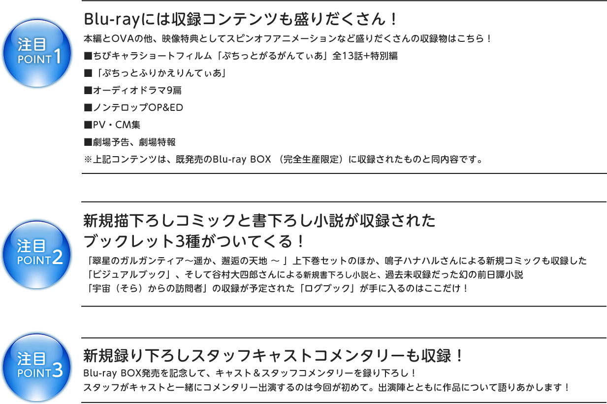 注目POINT1
Blu-rayには収録コンテンツも盛りだくさん!
本編とOVAの他、映像特典としてスピンオフアニメーションなど盛りだくさんの収録物はこちら!
■ちびキャラショートフィルム「ぷちっとがるがんてぃあ」全13話+特別編
■「ぷちっとふりかえりんてぃあ」
■オーディオドラマ9扁
■ノンテロップOP&ED
■PV・CM集
■劇場予告、劇場特報
※上記コンテンツは、既発売のBlu-ray BOX (完全生産限定)に収録されたものと同内容です。
注目POINT2
新規描き下ろしコミックと書き下ろし小説が収録された
ブックレット3種がついてくる!
「翠星のガルガンティア〜遥か、邂逅の天地 〜 」上下巻セットのほか、鳴子ハナハルさんによる新規コミックも収録した
「ビジュアルブック」、そして谷村大四郎さんによる新規書き下ろし小説と、過去未収録だった幻の前日譚小説
「宇宙(そら)からの訪問者」の収録が予定された「ログブック」が手に入るのはここだけ!
注目POINT3
新規録り下ろしスタッフキャストコメンタリーも収録!
Blu-ray BOX発売を記念して、キャスト&スタッフコメンタリーを録り下ろし!
スタッフがキャストと一緒にコメンタリー出演するのは今回が初めて。出演陣とともに作品について語りあかします!