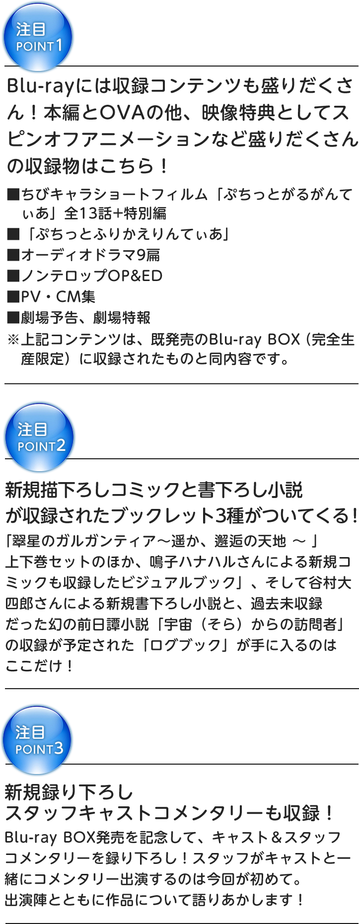 注目POINT1
Blu-rayには収録コンテンツも盛りだくさん!
本編とOVAの他、映像特典としてスピンオフアニメーションなど盛りだくさんの収録物はこちら!
■ちびキャラショートフィルム「ぷちっとがるがんてぃあ」全13話+特別編
■「ぷちっとふりかえりんてぃあ」
■オーディオドラマ9扁
■ノンテロップOP&ED
■PV・CM集
■劇場予告、劇場特報
※上記コンテンツは、既発売のBlu-ray BOX (完全生産限定)に収録されたものと同内容です。
注目POINT2
新規描き下ろしコミックと書き下ろし小説が収録された
ブックレット3種がついてくる!
「翠星のガルガンティア〜遥か、邂逅の天地 〜 」上下巻セットのほか、鳴子ハナハルさんによる新規コミックも収録した
「ビジュアルブック」、そして谷村大四郎さんによる新規書き下ろし小説と、過去未収録だった幻の前日譚小説
「宇宙(そら)からの訪問者」の収録が予定された「ログブック」が手に入るのはここだけ!
注目POINT3
新規録り下ろしスタッフキャストコメンタリーも収録!
Blu-ray BOX発売を記念して、キャスト&スタッフコメンタリーを録り下ろし!
スタッフがキャストと一緒にコメンタリー出演するのは今回が初めて。出演陣とともに作品について語りあかします!