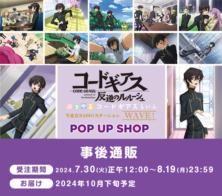 
            「コードギアス 反逆のルルーシュ」 ぷちゆるコードギアスらいふ 生徒会RADIOステーション WAVE！ POP UP SHOP
            事後通販 受注期間:2024.7.30(火)正午12:00〜8.19(月)23:59
            お届け:2024年10月下旬予定
            