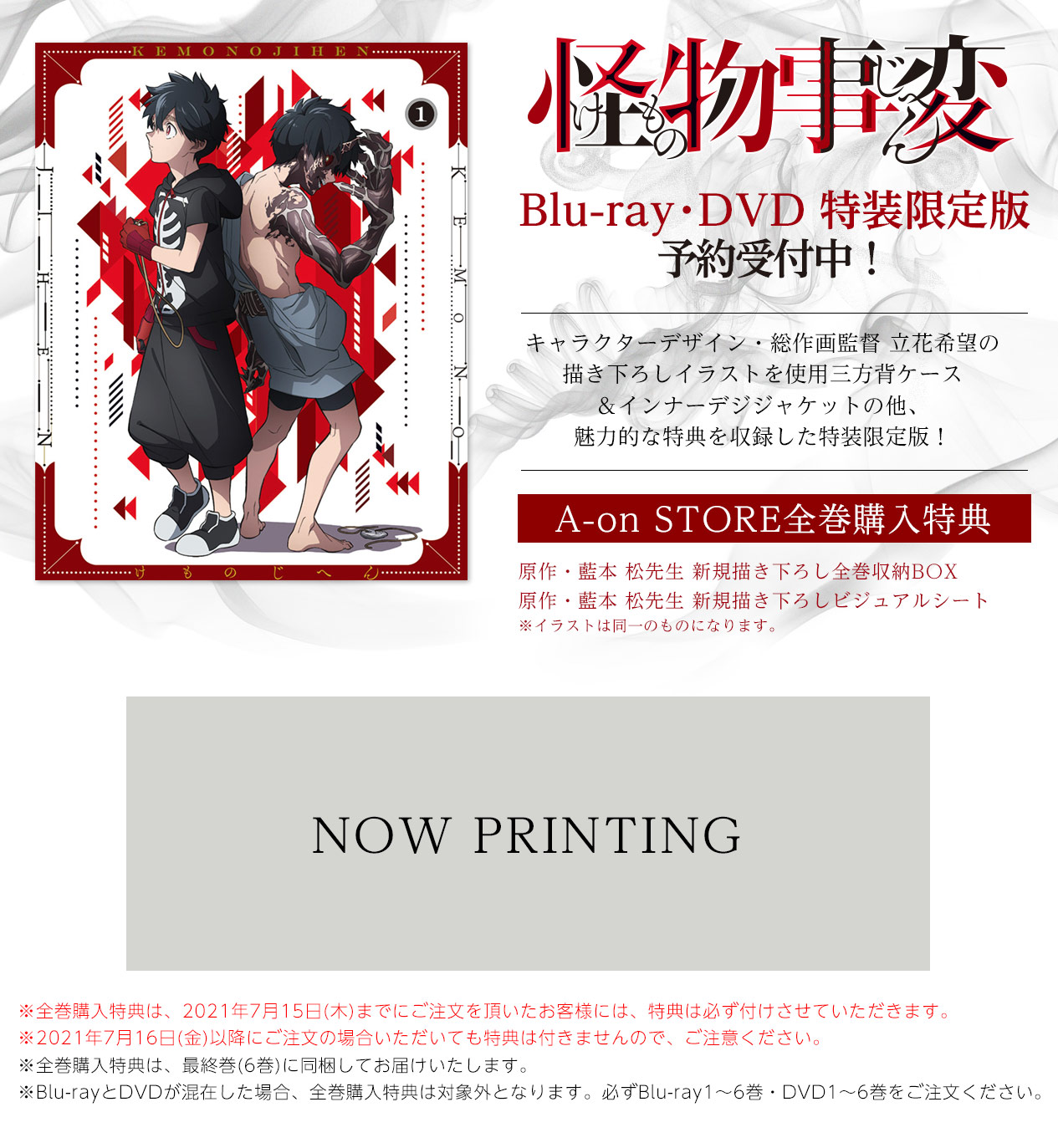 怪物事変 インフォメーション
A-onSTORE限定版
Blu-ray・DVD 注文受付中
Blu-ray・DVD 特装限定版
予約受付中!
キャラクターデザイン・総作画監督 立花希望の
描き下ろしイラストを使用三方背ケース
&インナーデジジャケットの他、
魅力的な特典を収録した特装限定版!
A-on STORE全巻購入特典
原作・藍本 松先生 新規描き下ろし全巻収納BOX
原作・藍本 松先生 新規描き下ろしビジュアルシート
※全巻購入特典は、2021年6月30日(水)までにご注文いただいたお客様には、必ず特典を付けさせていただきます。
※2021年7月1日(木)以降にご注文頂いても特典は付きませんので、ご注意ください。
※全巻購入特典は、最終巻(6巻)に同梱してお届けいたします。
※Blu-rayとDVDが混在した場合、全巻購入特典は対象外となります。必ずBlu-ray1~6巻・DVD1~6巻をご注文ください。