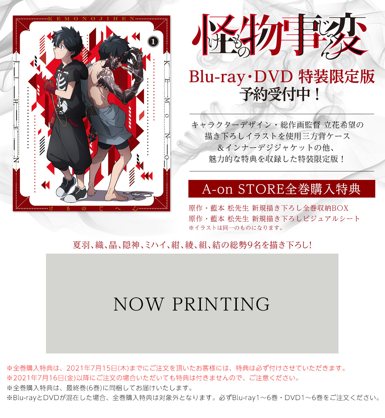 怪物事変 インフォメーション
A-onSTORE限定版
Blu-ray・DVD 注文受付中
Blu-ray・DVD 特装限定版
予約受付中!
キャラクターデザイン・総作画監督 立花希望の
描き下ろしイラストを使用三方背ケース
&インナーデジジャケットの他、
魅力的な特典を収録した特装限定版!
A-on STORE全巻購入特典
原作・藍本 松先生 新規描き下ろし全巻収納BOX
原作・藍本 松先生 新規描き下ろしビジュアルシート
※全巻購入特典は、2021年6月30日(水)までにご注文いただいたお客様には、必ず特典を付けさせていただきます。
※2021年7月1日(木)以降にご注文頂いても特典は付きませんので、ご注意ください。
※全巻購入特典は、最終巻(6巻)に同梱してお届けいたします。
※Blu-rayとDVDが混在した場合、全巻購入特典は対象外となります。必ずBlu-ray1~6巻・DVD1~6巻をご注文ください。