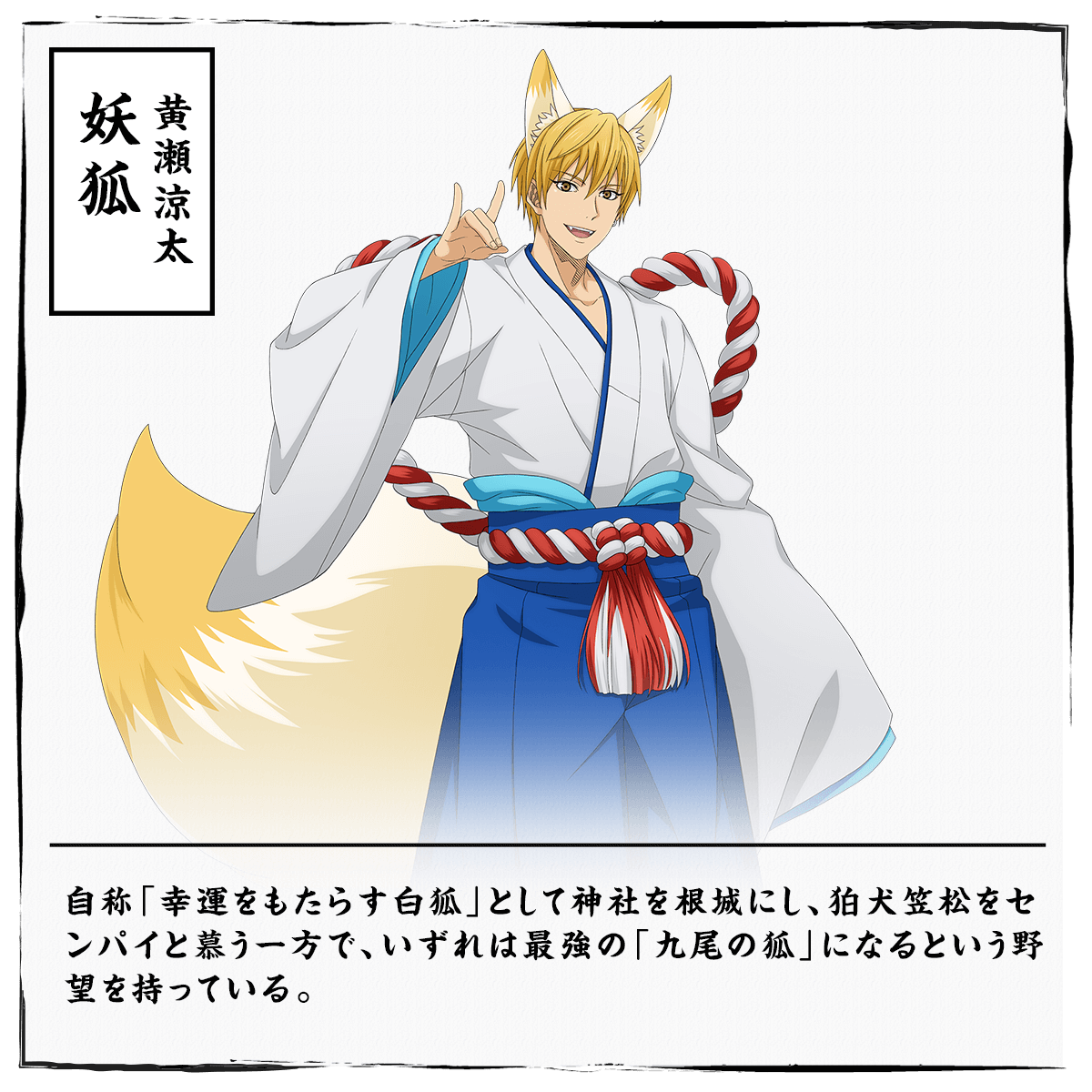 
                  黄瀬涼太 妖狐
                  自称「幸運をもたらす白狐」として神社を根城にし、狛犬笠松をセンパイと慕う一方で、いずれは最強の「九尾の狐」になるという野望を持っている。
                  