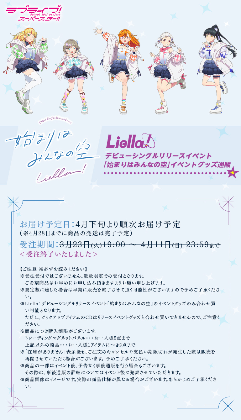 始まりはみんなの空 Liella! デビューシングルリリースイベント「始まりはみんなの空」イベントグッズ通販 お届け予定日:4月下旬より順次お届け予定(※4月28日までに商品の発送は完了予定)受注期間:3月23日(火)19:00〜4月11日(日)23:59まで(受注終了いたしました)【ご注意 ※必ずお読みください】※受注受付ではございません。数量限定での受付となります。ご希望商品はお早めにお申し込み頂きますようお願い申し上げます。※規定数に達した場合は早期に販売を終了させて頂く可能性がございますので予めご了承ください。※Liella! デビューシングルリリースイベント「始まりはみんなの空」のイベントグッズのみ合わせ買い可能となります。ただし、ピックアップアイテムのCDはリリースイベントグッズと合わせ買いできませんので、ご注意ください。※商品につき購入制限がございます。トレーディングマグネットパネル・・・お一人様5点まで上記以外の商品・・・お一人様1アイテムにつき2点まで※「在庫がありません」表示後も、ご注文のキャンセルや支払い期限切れが発生した際は販売を再開させていただく場合がございます。 予めご了承ください。※商品の一部はイベント後、予告なく事後通販を行う場合もございます。その際は、事後通販の詳細についてはイベント後に発表させていただきます。※商品画像はイメージです。実際の商品仕様が異なる場合がございます。あらかじめご了承ください。