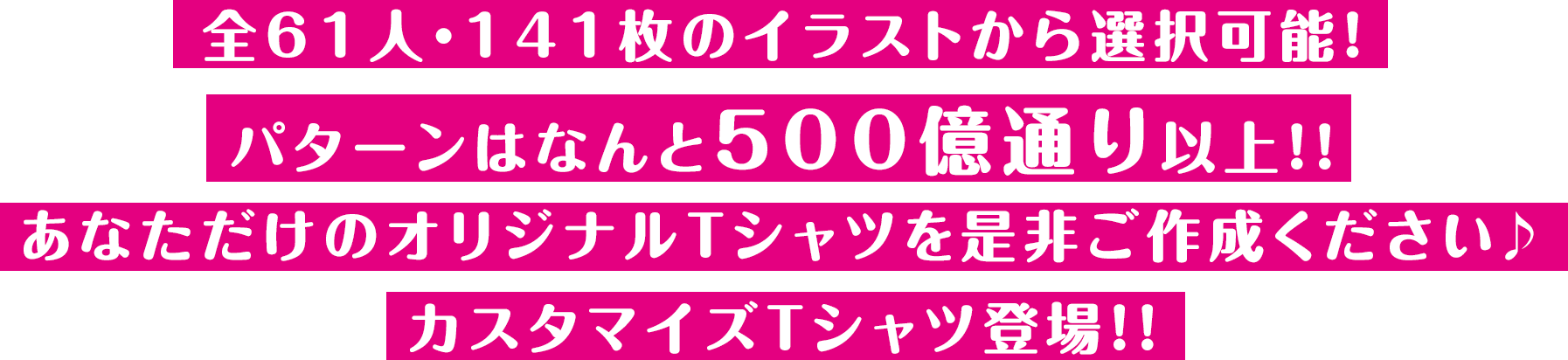 
          全61人・141枚のイラストから選択可能!
          パターンはなんと500億通り以上!!
          あなただけのオリジナルTシャツを是非ご作成ください♪
          カスタマイズTシャツ登場!!
          