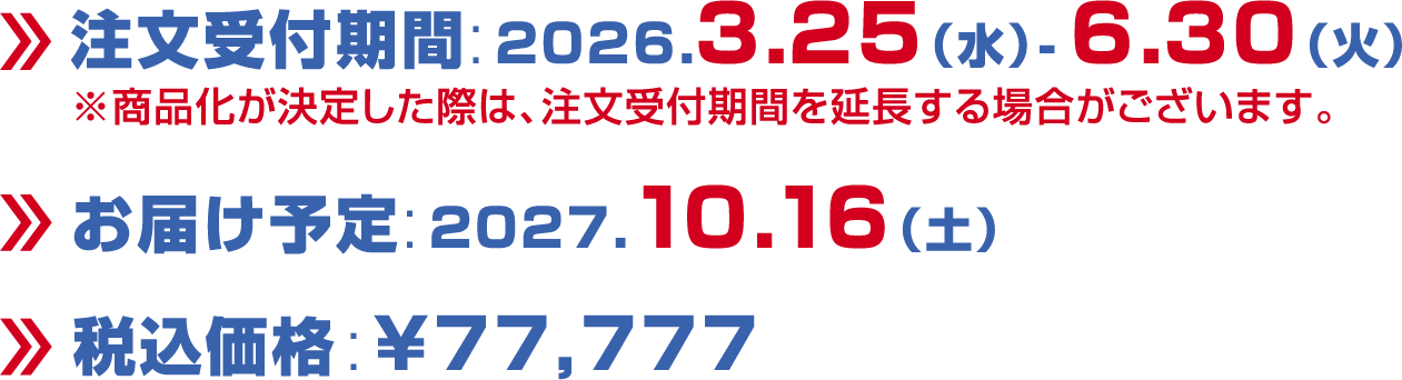 注文受付期間:2026.3.25（水）-6.30（火）/※商品化が決定した際は、注文受付期間を延長する場合がございます。/お届け予定:2027.10.16（土）/税込価格:￥77,777