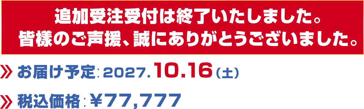 追加受注受付は終了いたしました。皆様のご聲援、誠にありがとうございました。/お届け予定:2027.10.16（土）/税込価格:￥77,777