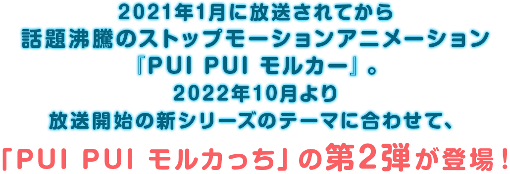 2021年1月に放送されてから話題沸騰のストップモーションアニメーション
        『PUI PUI モルカー』。2022年10月より放送開始の新シリーズのテーマに合わせて、