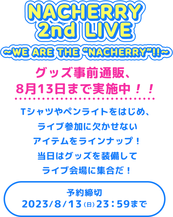 NACHERRY 2nd LIVE 〜WE ARE THE “NACHERRY”!!〜グッズ事前通販、8月13日まで実施中！！Tシャツやペンライトをはじめ、ライブ参加に欠かせないアイテムをラインナップ！当日はグッズを装備してライブ会場に集合だ！