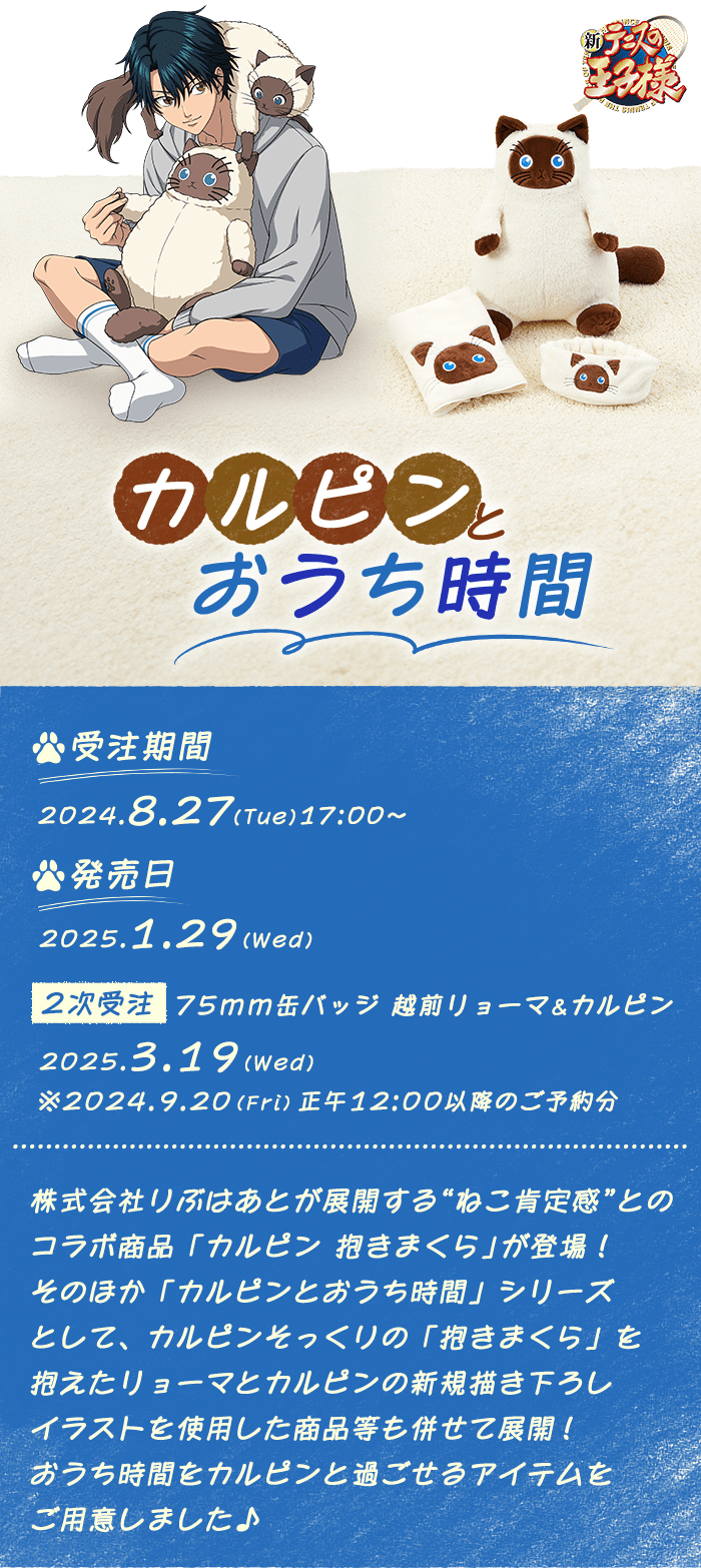 
            新テニスの王子様 カルピンとおうち時間
            受注期間:2024.8.27(Tue)17:00〜10.7(Mon)23:59
            発売日:2025.1.29(Wed)
            【2次受注】75mm缶バッジ 越前リョーマ&カルピン 2025.3.19(Wed)
            ※2024.9.20(Fri)正午12:00以降のご予約分
            株式会社りぶはあとが展開する"ねこ肯定感"とのコラボ商品「カルピン 抱きまくら」が登場!
            そのほか「カルピンとおうち時間」シリーズとして、
            カルピンそっくりの「抱きまくら」を抱えたリョーマとカルピンの
            新規描き下ろしイラストを使用した商品等も併せて展開!
            おうち時間をカルピンと過ごせるアイテムをご用意しました♪
            