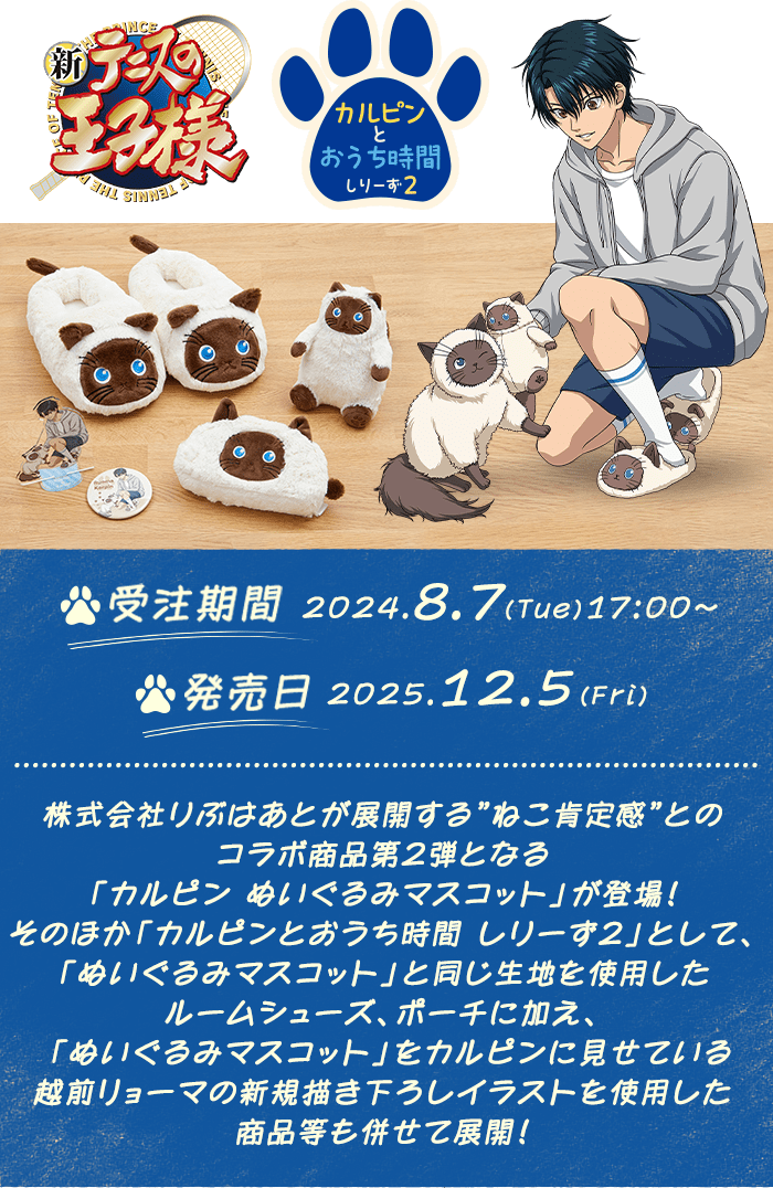 新テニスの王子様 カルピンとおうち時間しりーず2
受注期間:2025.8.7(Thu)17:00~
発売日:2025.12.5(Fri)
株式会社りぶはあとが展開する”ねこ肯定感”とのコラボ商品第2弾となる「カルピン ぬいぐるみマスコット」が登場!
そのほか「カルピンとおうち時間 しりーず2」として、「ぬいぐるみマスコット」と同じ生地を使用したルームシューズ、ポーチに加え、
「ぬいぐるみマスコット」をカルピンに見せている越前リョーマの新規描き下ろしイラストを使用した商品等も併せて展開!