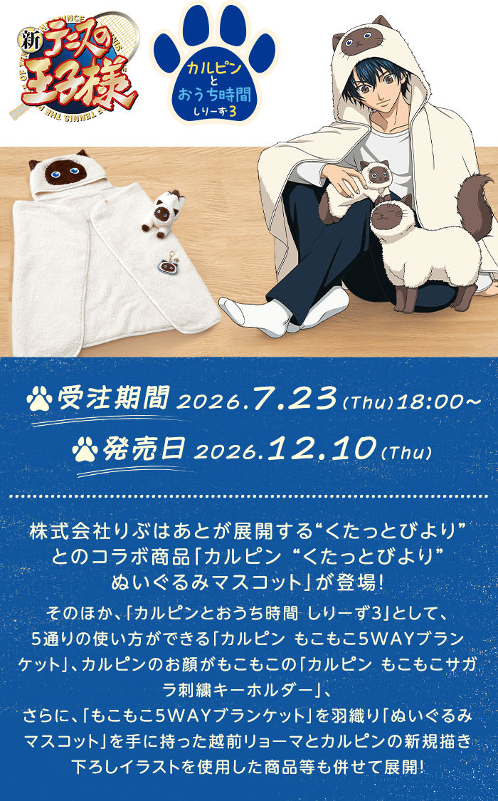 
            新テニスの王子様 カルピンとおうち時間しりーず3
            受注期間:2026/7/23（木）18:00
            発売日:2026/12/10（木）
            株式会社りぶはあとが展開する“くたっとびより”とのコラボ商品「カルピン “くたっとびより”ぬいぐるみマスコット」が登場！そのほか、「カルピンとおうち時間 しりーず３」として、5通りの使い方ができる「カルピン もこもこ5WAYブランケット」、カルピンのお顔がもこもこの「カルピン もこもこサガラ刺繍キーホルダー」、さらに、「もこもこ5WAYブランケット」を羽織り「ぬいぐるみマスコット」を手に持った越前リョーマとカルピンの新規描き下ろしイラストを使用した商品等も併せて展開！
            