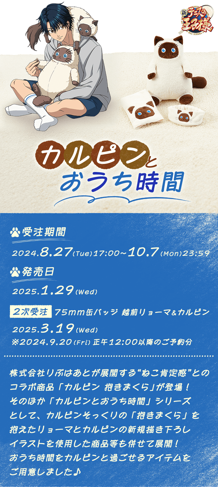 
            新テニスの王子様 カルピンとおうち時間 【2次受注】75mm缶バッジ
            受注期間:2024.8.27(Tue)17:00〜10.7(Mon)23:59
            発売日:2025.1.29(Wed)
            【2次受注】75mm缶バッジ 越前リョーマ&カルピン 2025.3.19(Wed)
            ※2024.9.20(Fri)正午12:00以降のご予約分
            株式会社りぶはあとが展開する"ねこ肯定感"とのコラボ商品「カルピン 抱きまくら」が登場!
            そのほか「カルピンとおうち時間」シリーズとして、
            カルピンそっくりの「抱きまくら」を抱えたリョーマとカルピンの
            新規描き下ろしイラストを使用した商品等も併せて展開!
            おうち時間をカルピンと過ごせるアイテムをご用意しました♪
            